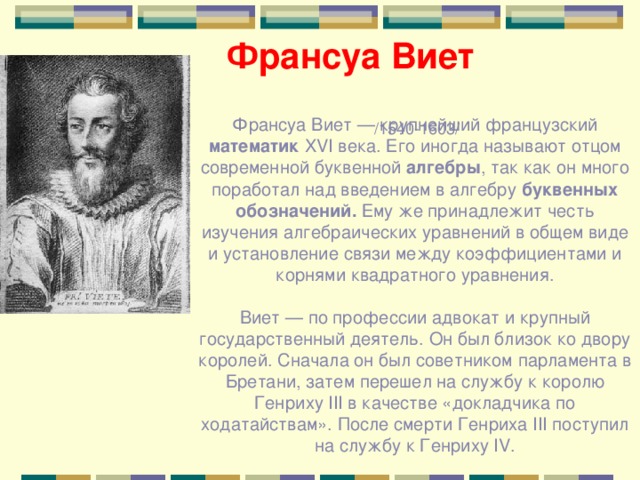 Франсуа Виет  /1540-1603/ Франсуа Виет — крупнейший французский математик XVI века. Его иногда называют отцом современной буквенной алгебры , так как он много поработал над введением в алгебру буквенных обозначений. Ему же принадлежит честь изучения алгебраических уравнений в общем виде и установление связи между коэффициентами и корнями квадратного уравнения. Виет — по профессии адвокат и крупный государственный деятель. Он был близок ко двору королей. Сначала он был советником парламента в Бретани, затем перешел на службу к королю Генриху III в качестве «докладчика по ходатайствам». После смерти Генриха III поступил на службу к Генриху IV. 