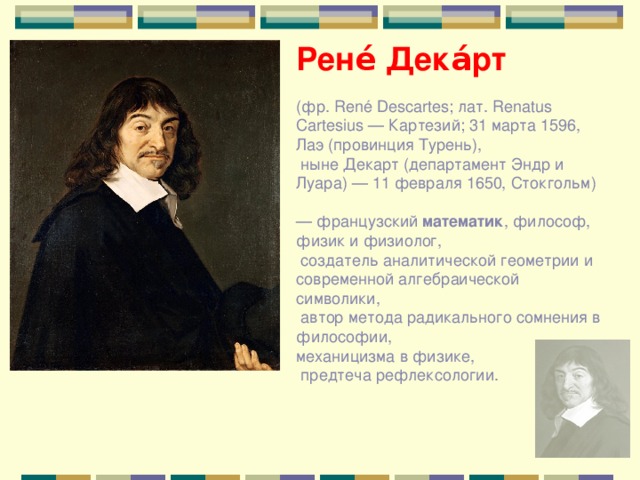 Рене́ Дека́рт  (фр. René Descartes; лат. Renatus Cartesius — Картезий; 31 марта 1596, Лаэ (провинция Турень),  ныне Декарт (департамент Эндр и Луара) — 11 февраля 1650, Стокгольм) — французский математик , философ, физик и физиолог,  создатель аналитической геометрии и современной алгебраической символики,  автор метода радикального сомнения в философии, механицизма в физике,  предтеча рефлексологии. 