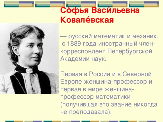 Со́фья Васи́льевна Ковале́вская — русский математик и механик,  с 1889 года иностранный член-корреспондент Петербургской Академии наук. Первая в России и в Северной Европе женщина-профессор и первая в мире женщина-профессор математики (получившая это звание никогда не преподавала). 