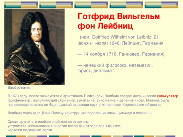 Готфрид Вильгельм фон Лейбниц  (нем. Gottfried Wilhelm von Leibniz; 21 июня (1 июля) 1646, Лейпциг, Германия — 14 ноября 1716, Ганновер, Германия) — немецкий философ, математик, юрист, дипломат. Изобретения В 1673 году, после знакомства с Христианом Гюйгенсом, Лейбниц создал механический калькулятор (арифмометр), выполняющий сложение, вычитание, умножение и деление чисел. Машина была продемонстрирована во Французской академии наук и лондонском Королевском обществе. Лейбниц подсказал Дени Папену конструкцию паровой машины (цилиндр и поршень). Среди других его изобретений можно отметить: устройство использования энергии ветра при отводе воды из шахт, чертежи подводной лодки. 