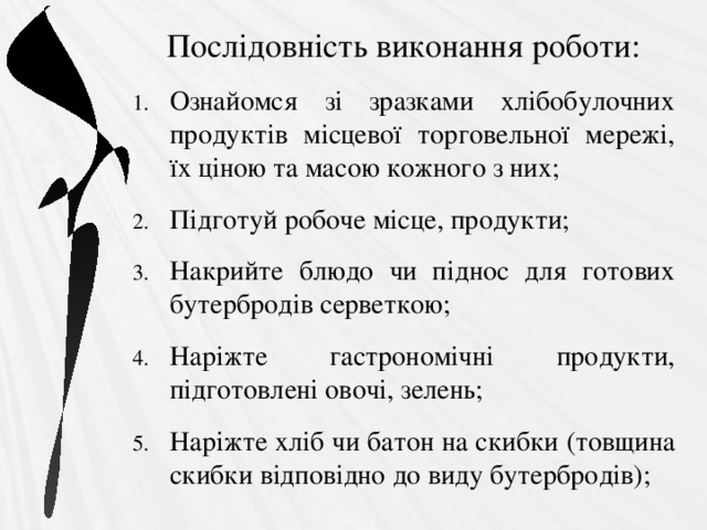 Послідовність виконання роботи: Ознайомся зі зразками хлібобулочних продуктів місцевої торговельної мережі, їх ціною та масою кожного з них; Підготуй робоче місце, продукти; Накрийте блюдо чи піднос для готових бутербродів серветкою; Наріжте гастрономічні продукти, підготовлені овочі, зелень; Наріжте хліб чи батон на скибки (товщина скибки відповідно до виду бутербродів); 