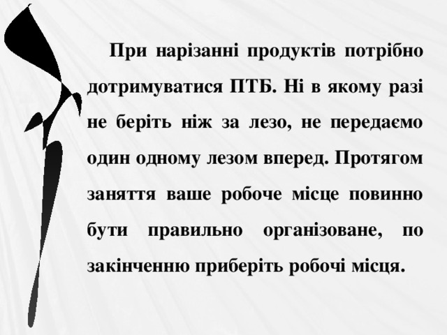 При нарізанні продуктів потрібно дотримуватися ПТБ. Ні в якому разі не беріть ніж за лезо, не передаємо один одному лезом вперед. Протягом заняття ваше робоче місце повинно бути правильно організоване, по закінченню приберіть робочі місця. 