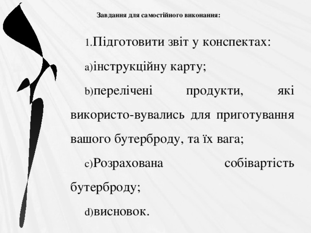  Завдання для самостійного виконання:   Підготовити звіт у конспектах: інструкційну карту; перелічені продукти, які використо-вувались для приготування вашого бутерброду, та їх вага; Розрахована собівартість бутерброду; висновок. 