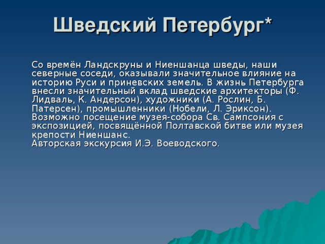 Шведский Петербург*    Со времён Ландскруны и Ниеншанца шведы, наши северные соседи, оказывали значительное влияние на историю Руси и приневских земель. В жизнь Петербурга внесли значительный вклад шведские архитекторы (Ф. Лидваль, К. Андерсон), художники (А. Рослин, Б. Патерсен), промышленники (Нобели, Л. Эриксон). Возможно посещение музея-собора Св. Сампсония с экспозицией, посвящённой Полтавской битве или музея крепости Ниеншанс.  Авторская экскурсия И.Э. Воеводского. 