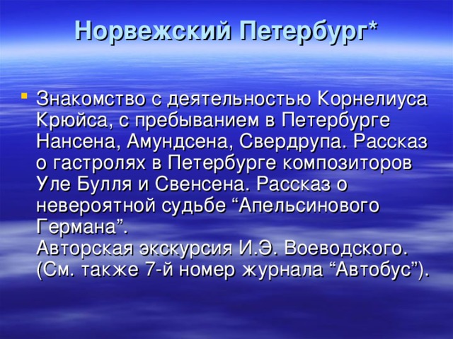 Норвежский Петербург*   Знакомство с деятельностью Корнелиуса Крюйса, с пребыванием в Петербурге Нансена, Амундсена, Свердрупа. Рассказ о гастролях в Петербурге композиторов Уле Булля и Свенсена. Рассказ о невероятной судьбе “Апельсинового Германа”.  Авторская экскурсия И.Э. Воеводского. (См. также 7-й номер журнала “Автобус”). 