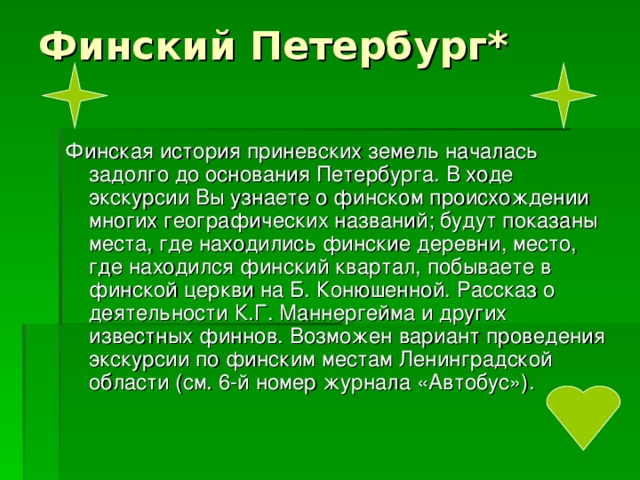 Финская история приневских земель началась задолго до основания Петербурга. В ходе экскурсии Вы узнаете о финском происхождении многих географических названий; будут показаны места, где находились финские деревни, место, где находился финский квартал, побываете в финской церкви на Б. Конюшенной. Рассказ о деятельности К.Г. Маннергейма и других известных финнов. Возможен вариант проведения экскурсии по финским местам Ленинградской области (см. 6-й номер журнала «Автобус»). 