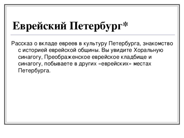 Еврейский Петербург* Рассказ о вкладе евреев в культуру Петербурга, знакомство с историей еврейской общины. Вы увидите Хоральную синагогу, Преображенское еврейское кладбище и синагогу, побываете в других «еврейских» местах Петербурга. 