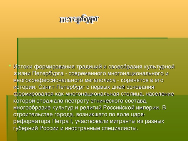 Истоки формирования традиций и своеобразия культурной жизни Петербурга - современного многонационального и многоконфессионального мегаполиса - коренятся в его истории. Санкт-Петербург с первых дней основания формировался как многонациональная столица, население которой отражало пестроту этнического состава, многообразие культур и религий Российской империи. В строительстве города, возникшего по воле царя-реформатора Петра I, участвовали мигранты из разных губерний России и иностранные специалисты.   
