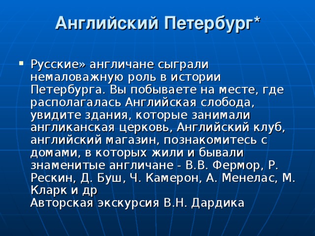 Английский Петербург*   Русские» англичане сыграли немаловажную роль в истории Петербурга. Вы побываете на месте, где располагалась Английская слобода, увидите здания, которые занимали англиканская церковь, Английский клуб, английский магазин, познакомитесь с домами, в которых жили и бывали знаменитые англичане - В.В. Фермор, Р. Рескин, Д. Буш, Ч. Камерон, А. Менелас, М. Кларк и др  Авторская экскурсия В.Н. Дардика 