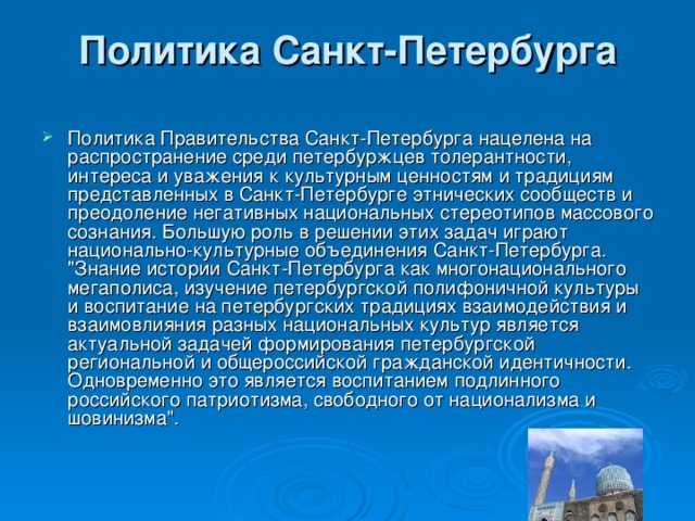 Политика Санкт-Петербурга   Политика Правительства Санкт-Петербурга нацелена на распространение среди петербуржцев толерантности, интереса и уважения к культурным ценностям и традициям представленных в Санкт-Петербурге этнических сообществ и преодоление негативных национальных стереотипов массового сознания. Большую роль в решении этих задач играют национально-культурные объединения Санкт-Петербурга. 