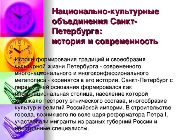 Национально-культурные объединения Санкт-Петербурга:  история и современность    Истоки формирования традиций и своеобразия культурной жизни Петербурга - современного многонационального и многоконфессионального мегаполиса - коренятся в его истории. Санкт-Петербург с первых дней основания формировался как многонациональная столица, население которой отражало пестроту этнического состава, многообразие культур и религий Российской империи. В строительстве города, возникшего по воле царя-реформатора Петра I, участвовали мигранты из разных губерний России и иностранные специалисты.   своей Родины и  обращающиеся  к  другим  культурам с  интересом , такие как  Роман  Арндт ,  Екатерина Кованжи, Александра Койвистолайнен, Светлана Быстрова, а  также  хор «Канцона»  под  управлением  Юлии  Давыдовой. солисты оперных театров  нашего  города , одарённые  певцы,  чтущие  музыкальные  традиции  своей Родины и  обращающиеся  к  другим  культурам с  интересом , такие как  Роман  Арндт 