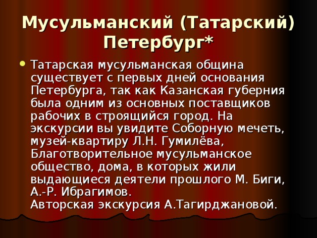 Мусульманский (Татарский) Петербург*   Татарская мусульманская община существует с первых дней основания Петербурга, так как Казанская губерния была одним из основных поставщиков рабочих в строящийся город. На экскурсии вы увидите Соборную мечеть, музей-квартиру Л.Н. Гумилёва, Благотворительное мусульманское общество, дома, в которых жили выдающиеся деятели прошлого М. Биги, А.-Р. Ибрагимов.  Авторская экскурсия А.Тагирджановой. 