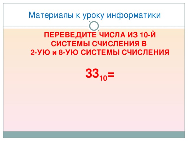 Материалы к уроку информатики ПЕРЕВЕДИТЕ ЧИСЛА ИЗ 10-Й СИСТЕМЫ СЧИСЛЕНИЯ В  2-УЮ и 8-УЮ СИСТЕМЫ СЧИСЛЕНИЯ  33 10 = 