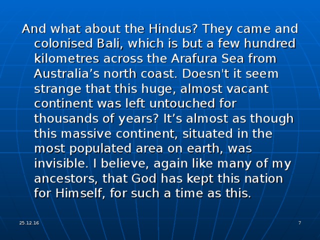 And what about the Hindus? They came and colonised Bali, which is but a few hundred kilometres across the Arafura Sea from Australia’s north coast. Doesn't it seem strange that this huge, almost vacant continent was left untouched for thousands of years? It’s almost as though this massive continent, situated in the most populated area on earth, was invisible. I believe, again like many of my ancestors, that God has kept this nation for Himself, for such a time as this. 25.12.16   