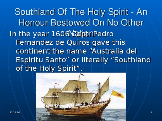 Southland Of The Holy Spirit - An Honour Bestowed On No Other Nation In the year 1606 Capt. Pedro Fernandez de Quiros gave this continent the name “Australia del Espiritu Santo” or literally “Southland of the Holy Spirit” . 25.12.16   
