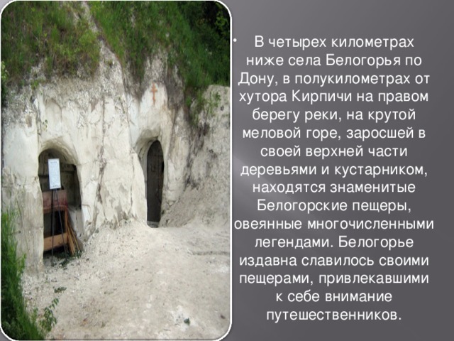 В четырех километрах ниже села Белогорья по Дону, в полукилометрах от хутора Кирпичи на правом берегу реки, на крутой меловой горе, заросшей в своей верхней части деревьями и кустарником, находятся знаменитые Белогорские пещеры, овеянные многочисленными легендами. Белогорье издавна славилось своими пещерами, привлекавшими к себе внимание путешественников. 