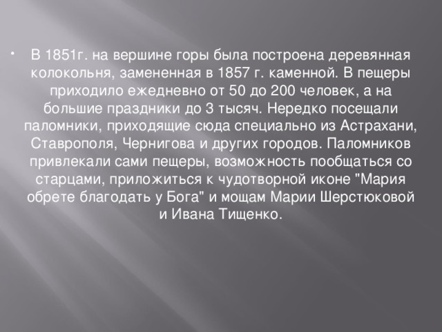 В 1851г. на вершине горы была построена деревянная колокольня, замененная в 1857 г. каменной. В пещеры приходило ежедневно от 50 до 200 человек, а на большие праздники до 3 тысяч. Нередко посещали паломники, приходящие сюда специально из Астрахани, Ставрополя, Чернигова и других городов. Паломников привлекали сами пещеры, возможность пообщаться со старцами, приложиться к чудотворной иконе 