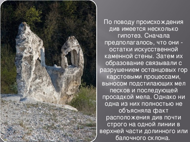 По поводу происхождения див имеется несколько гипотез. Сначала предполагалось, что они - остатки искусственной каменной стены. Затем их образование связывали с разрушением останцовых гор карстовыми процессами, выносом подстилающих мел песков и последующей просадкой мела. Однако ни одна из них полностью не объясняла факт расположения див почти строго на одной линии в верхней части долинного или балочного склона. 
