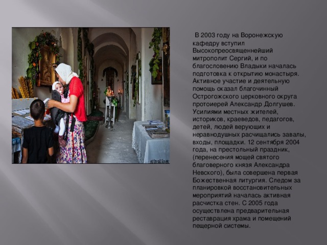   В 2003 году на Воронежскую кафедру вступил Высокопреосвященнейший митрополит Сергий, и по благословению Владыки началась подготовка к открытию монастыря. Активное участие и деятельную помощь оказал благочинный Острогожского церковного округа протоиерей Александр Долгушев. Усилиями местных жителей, историков, краеведов, педагогов, детей, людей верующих и неравнодушных расчищались завалы, входы, площадки. 12 сентября 2004 года, на престольный праздник, (перенесения мощей святого благоверного князя Александра Невского), была совершена первая Божественная литургия. Следом за планировкой восстановительных мероприятий началась активная расчистка стен. С 2005 года осуществлена предварительная реставрация храма и помещений пещерной системы.  