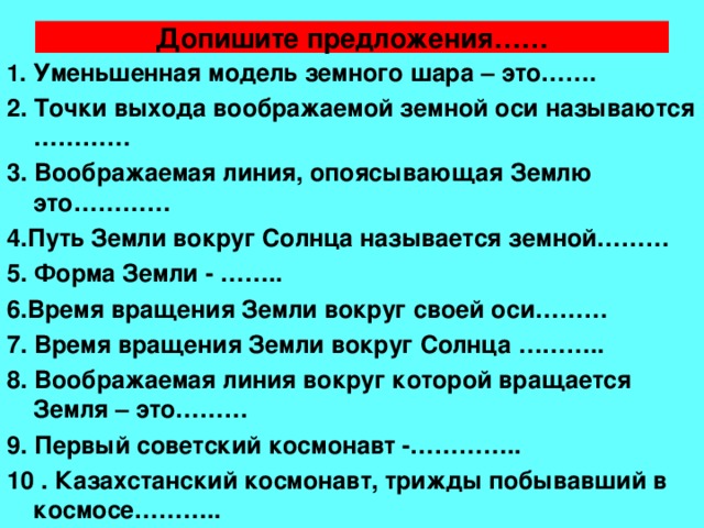 Допишите предложения…… 1. Уменьшенная модель земного шара – это……. 2. Точки выхода воображаемой земной оси называются ………… 3. Воображаемая линия, опоясывающая Землю это………… 4.Путь Земли вокруг Солнца называется земной……… 5. Форма Земли - …….. 6.Время вращения Земли вокруг своей оси……… 7. Время вращения Земли вокруг Солнца ……….. 8. Воображаемая линия вокруг которой вращается Земля – это……… 9. Первый советский космонавт -………….. 10 . Казахстанский космонавт, трижды побывавший в космосе……….. 