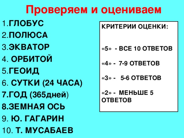 Проверяем и оцениваем 1. ГЛОБУС 2. ПОЛЮСА 3. ЭКВАТОР 4. ОРБИТОЙ 5. ГЕОИД 6. СУТКИ (24 ЧАСА) 7.ГОД (365дней ) 8.ЗЕМНАЯ ОСЬ 9. Ю. ГАГАРИН 10. Т. МУСАБАЕВ  КРИТЕРИИ ОЦЕНКИ: «5» - ВСЕ 10 ОТВЕТОВ «4» - 7-9 ОТВЕТОВ «3» - 5-6 ОТВЕТОВ «2» - МЕНЬШЕ 5 ОТВЕТОВ 