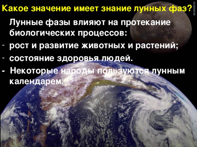 Какое значение имеет знание лунных фаз?  Лунные фазы влияют на протекание биологических процессов: рост и развитие животных и растений; состояние здоровья людей. - Некоторые народы пользуются лунным календарем. 