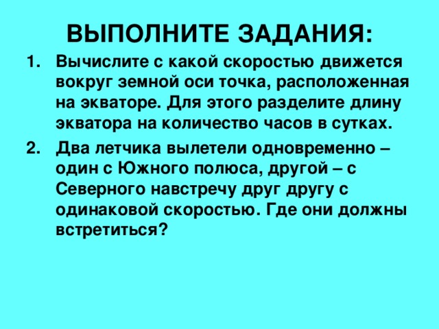 ВЫПОЛНИТЕ ЗАДАНИЯ: Вычислите с какой скоростью движется вокруг земной оси точка, расположенная на экваторе. Для этого разделите длину экватора на количество часов в сутках. Два летчика вылетели одновременно – один с Южного полюса, другой – с Северного навстречу друг другу с одинаковой скоростью. Где они должны встретиться? 