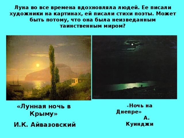 Луна во все времена вдохновляла людей. Ее писали художники на картинах, ей писали стихи поэты. Может быть потому, что она была неизведанным таинственным миром? «Лунная ночь в Крыму»  И.К. Айвазовский « Ночь на Днепре» А. Куинджи  