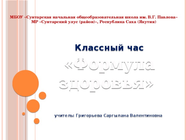 МБОУ «Сунтарская начальная общеобразовательная школа им. В.Г. Павлова»  МР «Сунтарский улус (район)», Республика Саха (Якутия) Классный час «Формула здоровья»   учитель: Григорьева Саргылана Валентиновна 