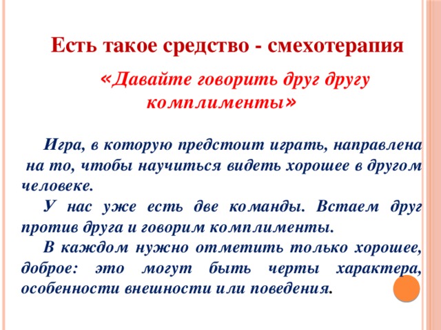 Есть такое средство - смехотерапия  « Давайте говорить друг другу комплименты »  Игра, в которую предстоит играть, направлена на то, чтобы научиться видеть хорошее в другом человеке. У нас уже есть две команды. Встаем друг против друга и говорим комплименты. В каждом нужно отметить только хорошее, доброе: это могут быть черты характера, особенности внешности или поведения . 