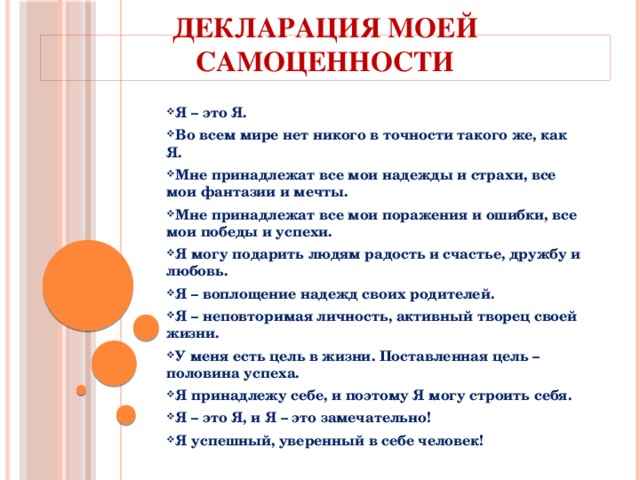 Декларация моей самоценности Я – это Я. Во всем мире нет никого в точности такого же, как Я. Мне принадлежат все мои надежды и страхи, все мои фантазии и мечты. Мне принадлежат все мои поражения и ошибки, все мои победы и успехи. Я могу подарить людям радость и счастье, дружбу и любовь. Я – воплощение надежд своих родителей. Я – неповторимая личность, активный творец своей жизни. У меня есть цель в жизни. Поставленная цель – половина успеха. Я принадлежу себе, и поэтому Я могу строить себя. Я – это Я, и Я – это замечательно! Я успешный, уверенный в себе человек!  