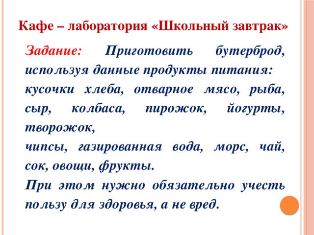 Кафе – лаборатория «Школьный завтрак» Задание: Приготовить бутерброд, используя данные продукты питания: кусочки хлеба, отварное мясо, рыба, сыр, колбаса, пирожок, йогурты, творожок, чипсы, газированная вода, морс, чай, сок, овощи, фрукты. При этом нужно обязательно учесть пользу для здоровья, а не вред. 