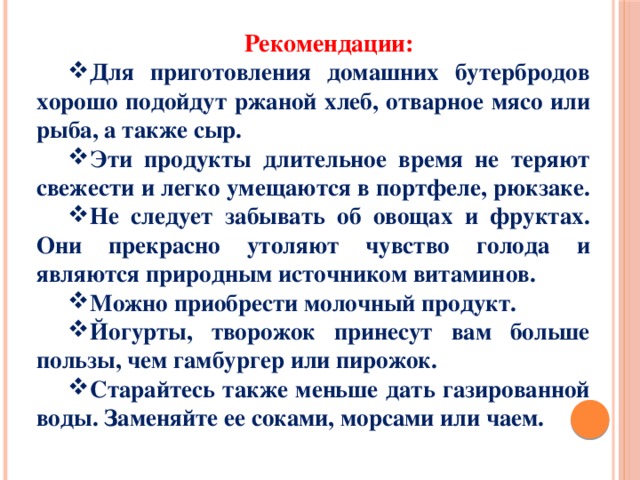 Рекомендации: Для приготовления домашних бутербродов хорошо подойдут ржаной хлеб, отварное мясо или рыба, а также сыр. Эти продукты длительное время не теряют свежести и легко умещаются в портфеле, рюкзаке. Не следует забывать об овощах и фруктах. Они прекрасно утоляют чувство голода и являются природным источником витаминов. Можно приобрести молочный продукт. Йогурты, творожок принесут вам больше пользы, чем гамбургер или пирожок. Старайтесь также меньше дать газированной воды. Заменяйте ее соками, морсами или чаем. 