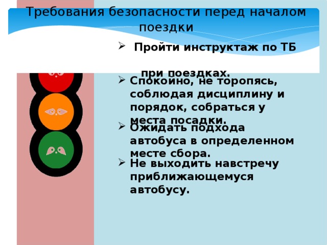 Требования безопасности перед началом поездки  Пройти инструктаж по ТБ  при поездках. Спокойно, не торопясь, соблюдая дисциплину и порядок, собраться у места посадки. Ожидать подхода автобуса в определенном месте сбора. Не выходить навстречу приближающемуся автобусу. 