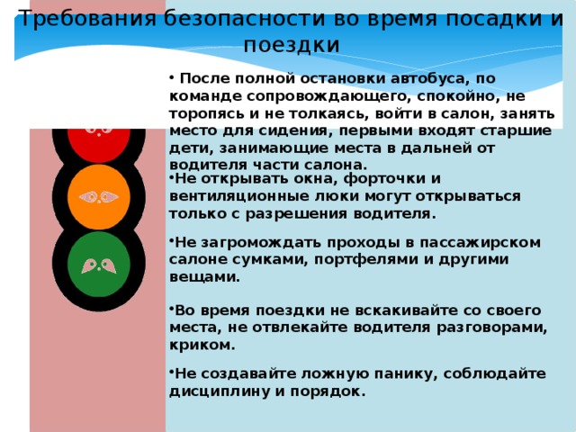Требования безопасности во время посадки и поездки  После полной остановки автобуса, по команде сопровождающего, спокойно, не торопясь и не толкаясь, войти в салон, занять место для сидения, первыми входят старшие дети, занимающие места в дальней от водителя части салона. Не открывать окна, форточки и вентиляционные люки могут открываться только с разрешения водителя. Не загромождать проходы в пассажирском салоне сумками, портфелями и другими вещами . Во время поездки не вскакивайте со своего места, не отвлекайте водителя разговорами, криком . Не создавайте ложную панику, соблюдайте дисциплину и порядок. 