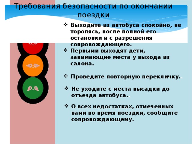 Требования безопасности по окончании поездки Выходите из автобуса спокойно, не торопясь, после полной его остановки и с разрешения сопровождающего. Первыми выходят дети, занимающие места у выхода из салона. Проведите повторную перекличку. . Не уходите с места высадки до отъезда автобуса. . О всех недостатках, отмеченных вами во время поездки, сообщите сопровождающему. 