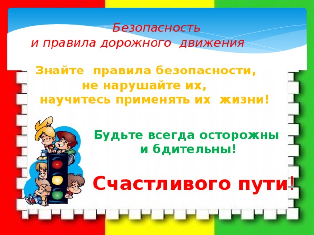 Безопасность  и правила дорожного движения Знайте правила безопасности,  не нарушайте их,  научитесь применять их жизни! Будьте всегда осторожны  и бдительны! Счастливого пути ! 