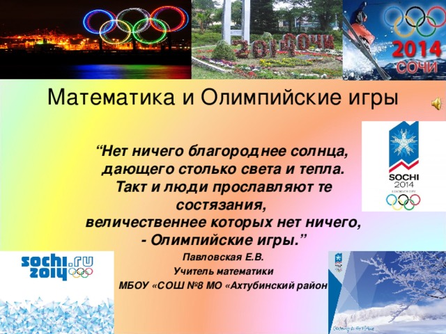 Математика и Олимпийские игры   “ Нет ничего благороднее солнца,   дающего столько света и тепла.  Такт и люди прославляют те состязания,   величественнее которых нет ничего, - Олимпийские игры.” Павловская Е.В. Учитель математики  МБОУ «СОШ №8 МО «Ахтубинский район!   
