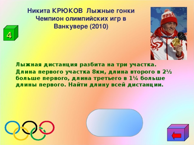 Никита КРЮКОВ  Лыжные гонки Чемпион олимпийских игр в Ванкувере (2010) 4      Лыжная дистанция разбита на три участка. Длина первого участка 8км, длина второго в 2½ больше первого, длина третьего в 1¼ больше длины первого. Найти длину всей дистанции.     38км 