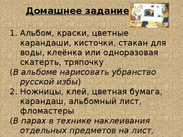 Домашнее задание Альбом, краски, цветные карандаши, кисточки, стакан для воды, клеёнка или одноразовая скатерть, тряпочку ( В альбоме нарисовать убранство русской избы ) 2. Ножницы, клей, цветная бумага, карандаш, альбомный лист, фломастеры ( В парах в технике наклеивания отдельных предметов на лист, выполнить интерьер русской избы ) 