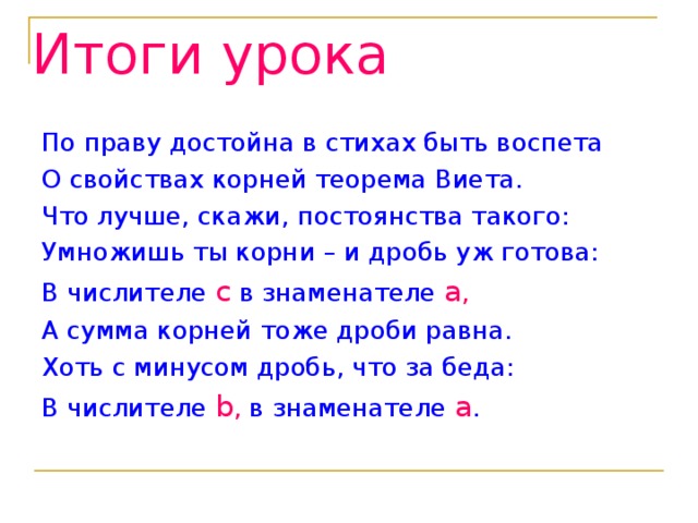 Итоги урока По праву достойна в стихах быть воспета О свойствах корней теорема Виета. Что лучше, скажи, постоянства такого: Умножишь ты корни – и дробь уж готова: В числителе c  в знаменателе a , А сумма корней тоже дроби равна. Хоть с минусом дробь, что за беда: В числителе b , в знаменателе  a . 