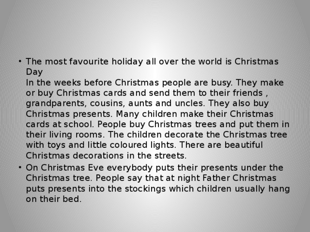 The most favourite holiday all over the world is Christmas Day  In the weeks before Christmas people are busy. They make or buy Christmas cards and send them to their friends , grandparents, cousins, aunts and uncles. They also buy Christmas presents. Many children make their Christmas cards at school. People buy Christmas trees and put them in their living rooms. The children decorate the Christmas tree with toys and little coloured lights. There are beautiful Christmas decorations in the streets. On Christmas Eve everybody puts their presents under the Christmas tree. People say that at night Father Christmas puts presents into the stockings which children usually hang on their bed. 