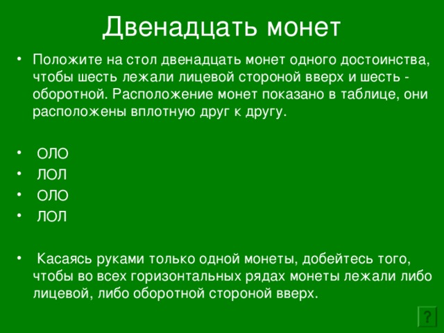 Двенадцать монет   Положите на стол двенадцать монет одного достоинства, чтобы шесть лежали лицевой стороной вверх и шесть - оборотной. Расположение монет показано в таблице, они расположены вплотную друг к другу.   ОЛО  ЛОЛ  ОЛО  ЛОЛ   Касаясь руками только одной монеты, добейтесь того, чтобы во всех горизонтальных рядах монеты лежали либо лицевой, либо оборотной стороной вверх. 
