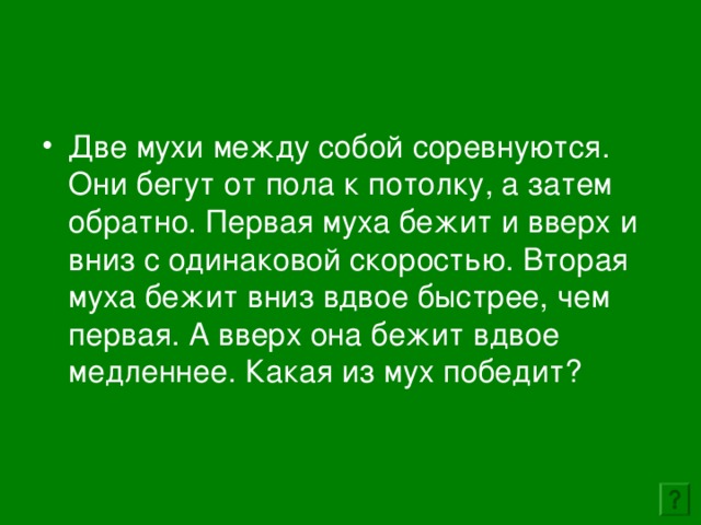 Две мухи между собой соревнуются. Они бегут от пола к потолку, а затем обратно. Первая муха бежит и вверх и вниз с одинаковой скоростью. Вторая муха бежит вниз вдвое быстрее, чем первая. А вверх она бежит вдвое медленнее. Какая из мух победит? 