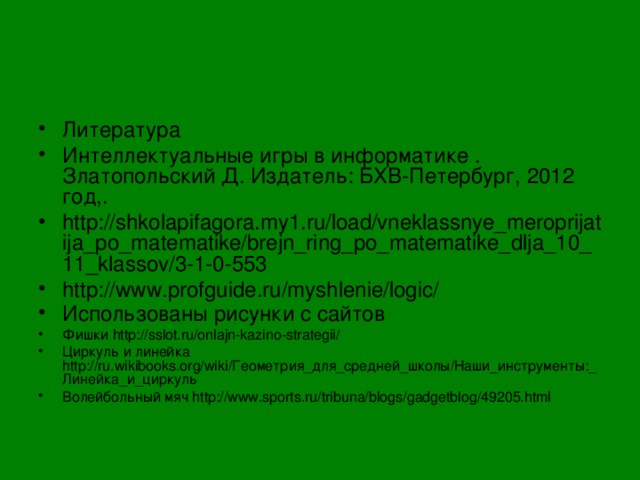 Литература Интеллектуальные игры в информатике . Златопольский Д. Издатель: БХВ-Петербург, 2012 год,. http://shkolapifagora.my1.ru/load/vneklassnye_meroprijatija_po_matematike/brejn_ring_po_matematike_dlja_10_11_klassov/3-1-0-553 http://www.profguide.ru/myshlenie/logic/ Использованы рисунки с сайтов  Фишки http://sslot.ru/onlajn-kazino-strategii/ Циркуль и линейка http://ru.wikibooks.org/wiki/Геометрия_для_средней_школы/Наши_инструменты:_Линейка_и_циркуль Волейбольный мяч http://www.sports.ru/tribuna/blogs/gadgetblog/49205.html    
