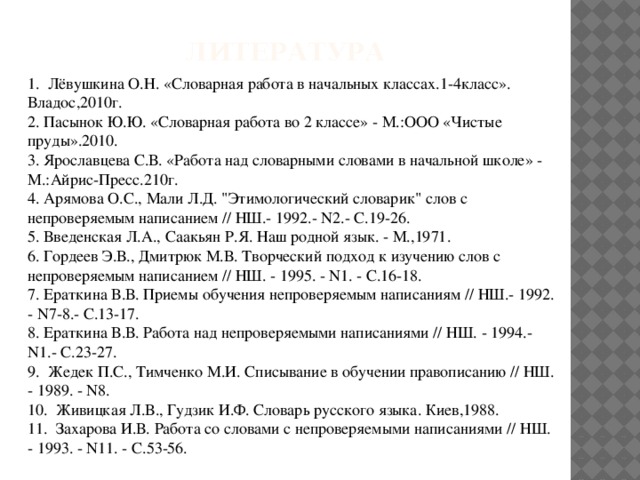 Литература 1. Лёвушкина О.Н. «Словарная работа в начальных классах.1-4класс». Владос,2010г. 2. Пасынок Ю.Ю. «Словарная работа во 2 классе» - М.:ООО «Чистые пруды».2010. 3. Ярославцева С.В. «Работа над словарными словами в начальной школе» - М.:Айрис-Пресс.210г. 4. Арямова О.С., Мали Л.Д. 
