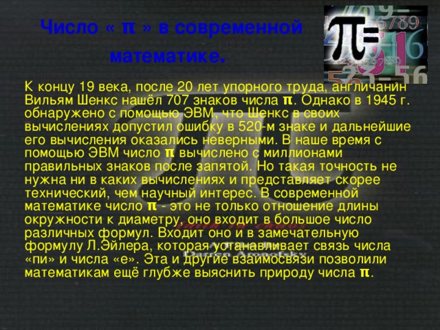 Число « π » в современной математике .  К концу 19 века, после 20 лет упорного труда, англичанин Вильям Шенкс нашёл 707 знаков числа π . Однако в 1945 г. обнаружено с помощью ЭВМ, что Шенкс в своих вычислениях допустил ошибку в 520-м знаке и дальнейшие его вычисления оказались неверными. В наше время с помощью ЭВМ число π вычислено с миллионами правильных знаков после запятой. Но такая точность не нужна ни в каких вычислениях и представляет скорее технический, чем научный интерес. В современной математике число π - это не только отношение длины окружности к диаметру, оно входит в большое число различных формул. Входит оно и в замечательную формулу Л.Эйлера, которая устанавливает связь числа «пи» и числа «е». Эта и другие взаимосвязи позволили математикам ещё глубже выяснить природу числа π . 