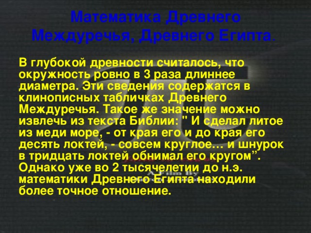 Математика Древнего Междуречья, Древнего Египта .  В глубокой древности считалось, что окружность ровно в 3 раза длиннее диаметра. Эти сведения содержатся в клинописных табличках Древнего Междуречья. Такое же значение можно извлечь из текста Библии: 