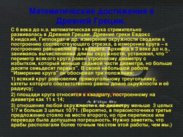 Математические достижения в Древней Греции.  С 6 века до н.э. математическая наука стремительно развивалась в Древней Греции. Древние греки Евдокс Книдский, Гиппократ и др. измерение окружности сводили к построению соответствующего отрезка, а измерение круга – к построению равновеликого квадрата. Архимед в 3 веке до н.э., занимаясь вычислениями длины окружности, установил, что 