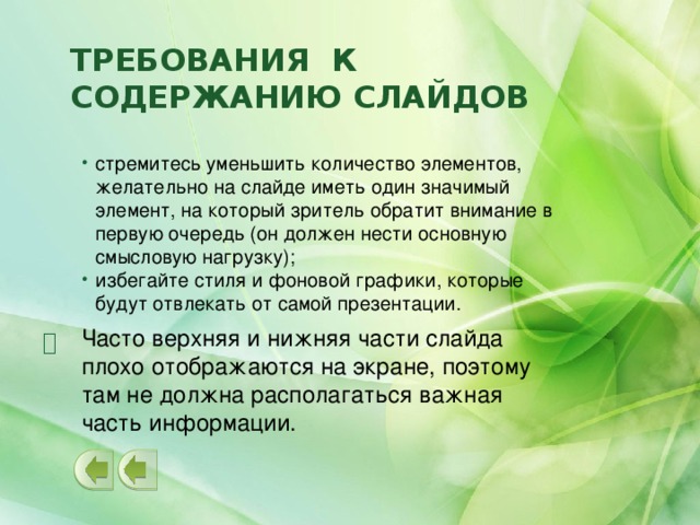 Требования к содержанию слайдов стремитесь уменьшить количество элементов, желательно на слайде иметь один значимый элемент, на который зритель обратит внимание в первую очередь (он должен нести основную смысловую нагрузку); избегайте стиля и фоновой графики, которые будут отвлекать от самой презентации. Часто верхняя и нижняя части слайда плохо отображаются на экране, поэтому там не должна располагаться важная часть информации.   